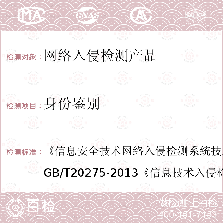 身份鉴别 信息安全技术 网络入侵检测系统技术要求和测试评价方法 
GB/T 20275-2013
 信息技术 入侵检测产品技术要求 第1部分：网络型产品 
GA/T 403.1-2014
 信息技术 安全技术 信息技术安全性评估准则 第1部分：简介和一般模型 GB/T 18336.1-2015
 信息技术 安全技术 信息技术安全性评估准则 第2部分：安全功能组件 
GB/T 18336.2-2015
 信息技术 安全技术 信息技术安全性评估准则 第3部分:安全保障组件 GB/T 18336.3-2015