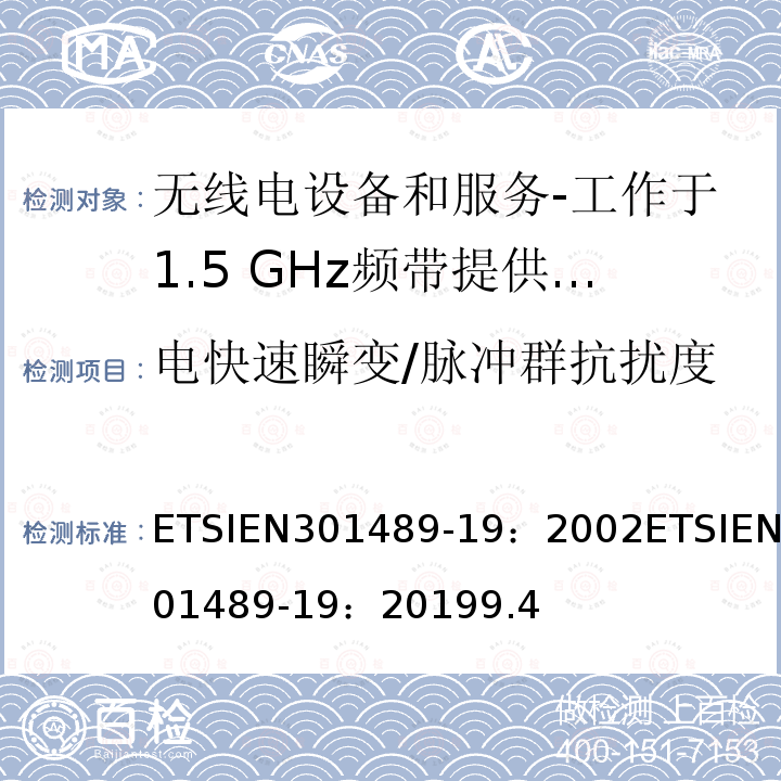 电快速瞬变/脉冲群抗扰度 ETSIEN301489-19：2002ETSIEN301489-19：20199.4 电磁兼容和射频问题（ERM）；无线电设备和服务的电磁兼容（EMC）标准；第19部分：工作于1.5 GHz频带提供数据通信的仅收地面移动站（ROMES）的特殊条件