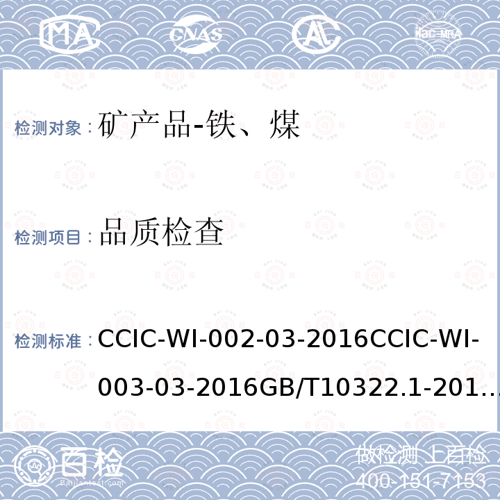 品质检查 CCIC-WI-002-03-2016CCIC-WI-003-03-2016GB/T10322.1-2014GB/T475-2008GB/T474-2008ISO18283-2006ISO13909-2016GB/T19494.1-2004GB/T19494.2-2004GB/T19494.3-2004CCIC-WI-047-01-2016 矿产品检验工作规范                                  铁矿石检验工作规范                                 铁矿石取样和制样方法                 商品煤人工采取方法                                      煤样的制备方法                                           硬煤和焦炭-手工采样                                   硬煤和焦炭-机械化采样                                                           煤炭机械化采样 第1部分采样方法                   煤炭机械化采样 第2部分 煤样的制备   煤炭机械化采样 第3部分 精密度测定和偏倚试验                        煤炭检验工作规范