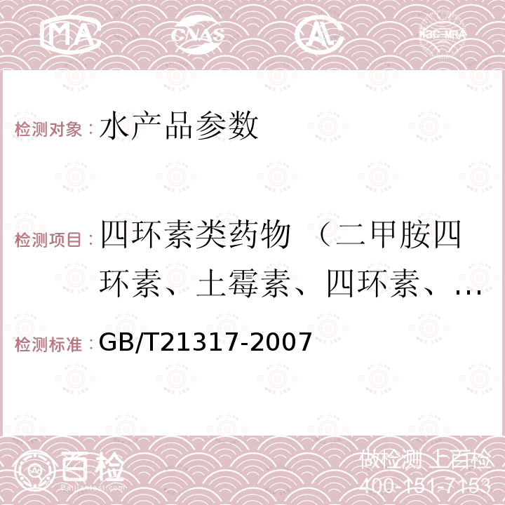 四环素类药物 （二甲胺四环素、土霉素、四环素、去甲基金霉素、金霉素、甲烯土霉素、强力霉素、差向土霉素、土霉素、差向四环素、差向金霉素） GB/T 21317-2007 动物源性食品中四环素类兽药残留量检测方法 液相色谱-质谱/质谱法与高效液相色谱法