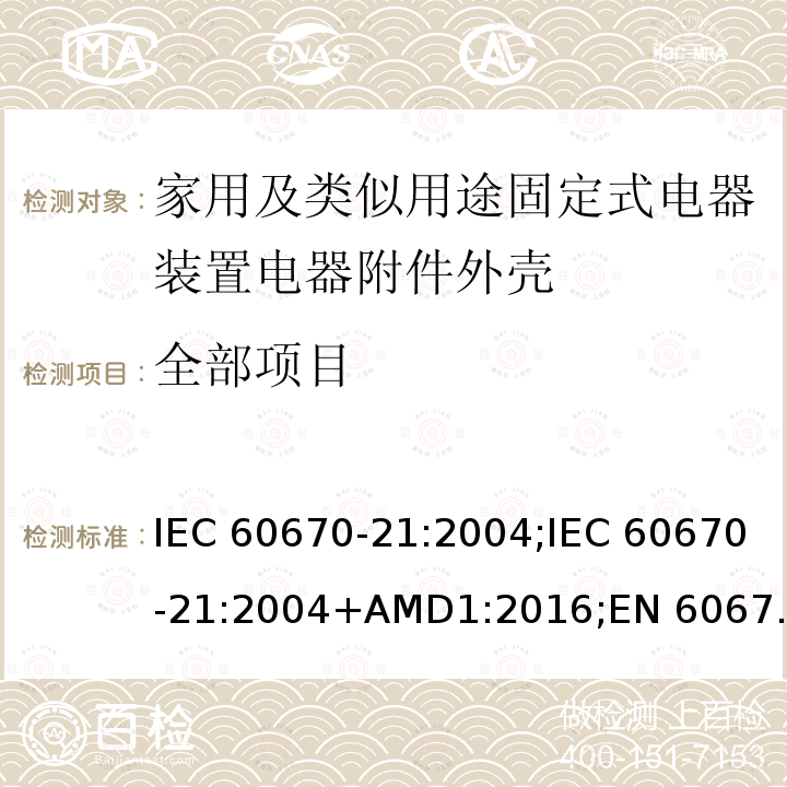 全部项目 家用和类似用途固定式电气装置电器附件安装盒和外壳 第21部分：用于悬吊装置的安装盒和外壳的特殊要求 IEC 60670-21:2004;IEC 60670-21:2004+AMD1:2016;EN 60670-21:2007; 
GB 17466.21-2008;AS/NZS IEC 60670.21:2012; SANS 60670-21 Ed. 1.01 (2016) cl.15.101