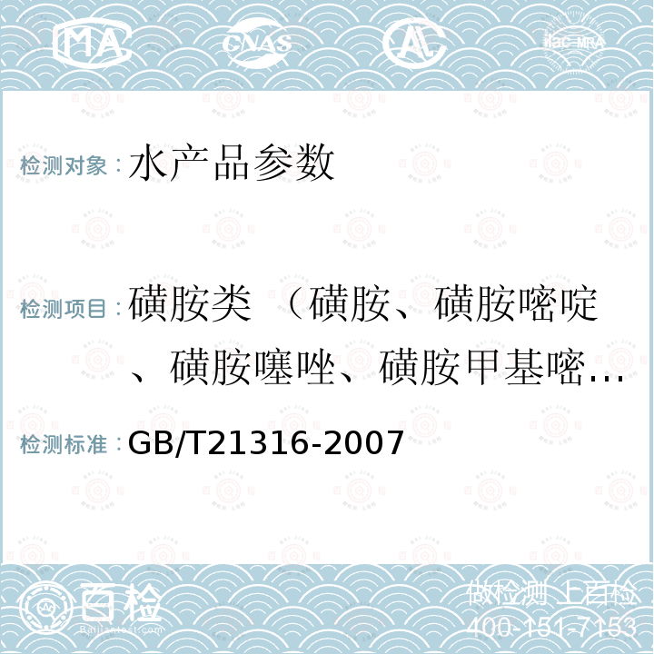 磺胺类 （磺胺、磺胺嘧啶、磺胺噻唑、磺胺甲基嘧啶、磺胺二甲基嘧啶、磺胺甲氧哒嗪、磺胺氯哒嗪、磺胺甲基异恶唑、磺胺异恶唑、磺胺二甲氧哒嗪、磺胺喹恶啉、磺胺二甲异嘧啶、磺胺吡啶、磺胺甲噁唑、磺胺甲噻二唑、磺胺胍、磺胺脒、甲氧苄啶、磺胺素嘧啶、磺胺醋酰、磺胺吡啶、磺胺苯酰、磺胺喹沙啉、磺胺苯吡唑、磺胺硝苯、磺胺对甲氧嘧啶、磺胺间甲氧嘧啶、磺胺邻二甲氧嘧啶、磺胺间二甲基嘧啶、磺胺间二甲氧嘧啶） GB/T 21316-2007 动物源性食品中磺胺类药物残留量的测定 液相色谱-质谱/质谱法