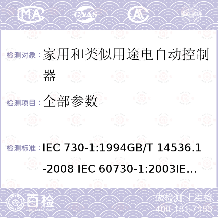 全部参数 IEC 730-1:1994 家用和类似用途电自动控制器 第1部分：通用要求 
GB/T 14536.1-2008 
IEC 60730-1:2003
IEC60730-1(Ed.3.0):2007 IEC60730-1(Ed.4.0):2010 IEC60730-1(Ed.5.0):2013 EN 60730-1:2000+A1:2004 EN 60730-1:2011