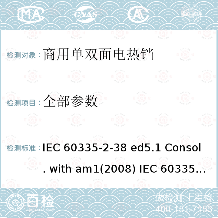 全部参数 IEC 60335-2-38 家用和类似用途电器的安全 商用单双面电热铛的特殊要求  ed5.1 Consol. with am1(2008)  (ed.5.0：2005) am1：2008
