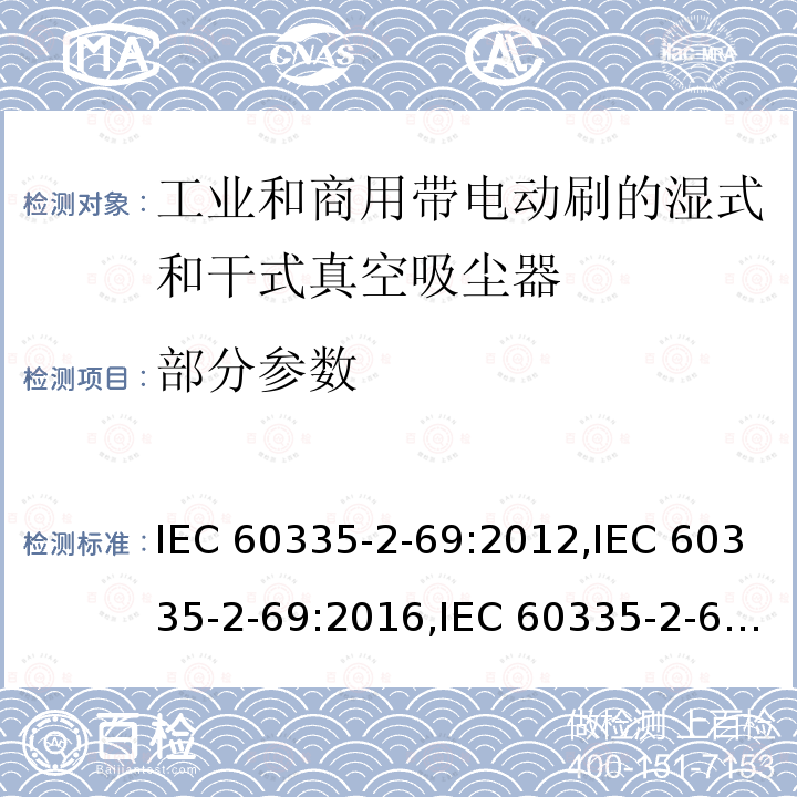 部分参数 IEC 60335-2-69 家用和类似用途电器安全–第2-69部分:工业和商用带电动刷的湿式和干式真空吸尘器的特殊要求 :2012,:2016,:2002+A1:2004+A2:07,EN 60335-2-69:2012,AS/NZS 60335.2.69:2017