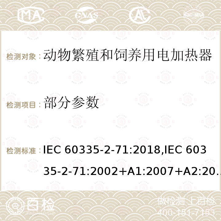 部分参数 IEC 60335-2-71 家用和类似用途电器的安全 第2部分：动物繁殖和饲养用电加热器的特殊要求 :2018,:2002+A1:2007+A2:2012,EN 60335-2-71:2003+A1:2007,EN :2020,AS/NZS 60335.2.71:2018