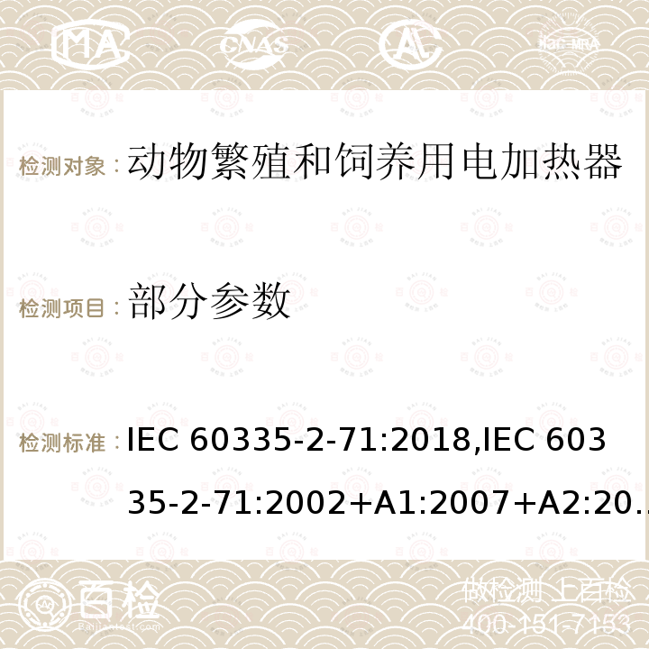 部分参数 家用和类似用途电器的安全 第2部分：动物繁殖和饲养用电加热器的特殊要求 IEC 60335-2-71:2018,IEC 60335-2-71:2002+A1:2007+A2:2012,EN 60335-2-71:2003+A1:2007,EN IEC 60335-2-71:2020,AS/NZS 60335.2.71:2018