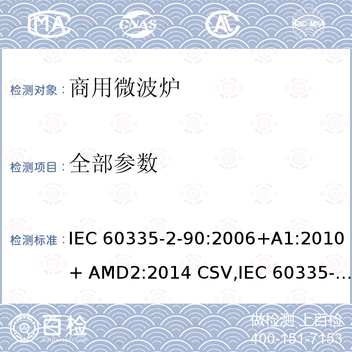全部参数 IEC 60335-2-90 家用和类似用途电器的安全 商用微波炉的特殊要求 :2006+A1:2010+ AMD2:2014 CSV,:2015, EN 60335-2-90:2006+A1:2010,:2015+A1:2019