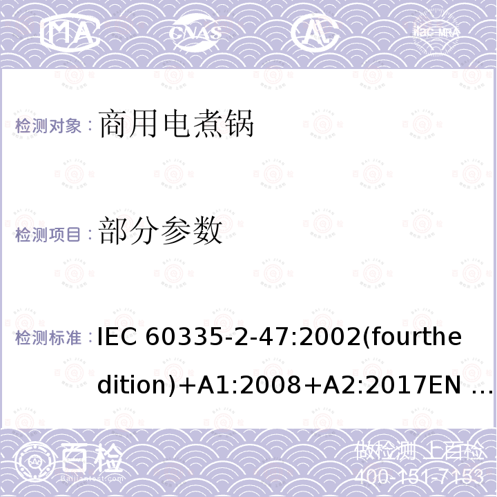 部分参数 IEC 60335-2-47 家用和类似用途电器的安全 商用电煮锅的特殊要求 :2002(fourthedition)+A1:2008+A2:2017EN 60335-2-47:2003+A1:2008+A11:2012+A2:2019GB 4706.35-2008