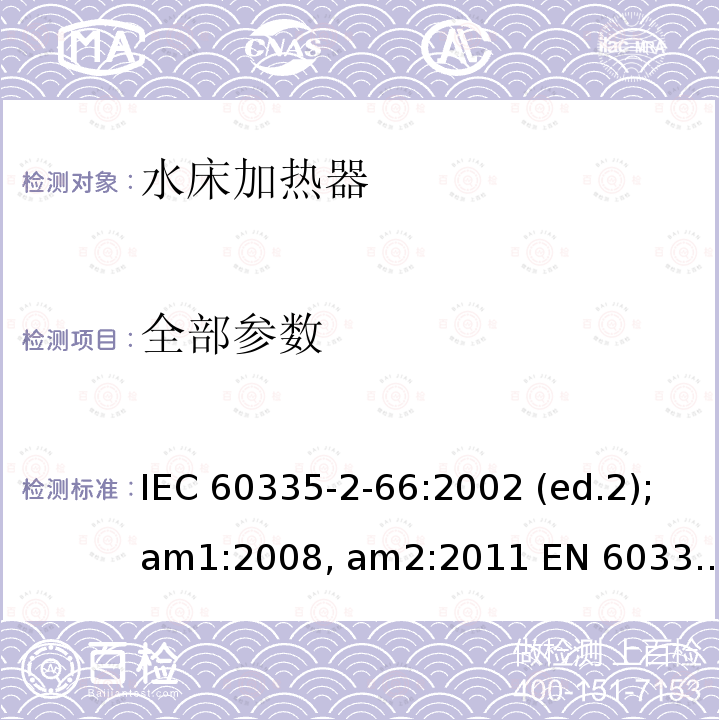 全部参数 IEC 60335-2-66 家用和类似用途电器的安全 水床加热器的特殊要求 :2002 (ed.2);am1:2008, am2:2011 EN 60335-2-66:2003 (ed.2);am1:2008
