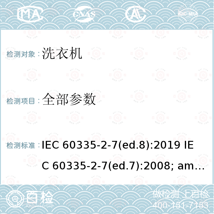 全部参数 IEC 60335-2-7 家用和类似用途电器的安全 洗衣机的特殊要求 (ed.8):2019 (ed.7):2008; am1:2011;am2:2016 EN 60335-2-7:2010; am1:2013 AS/NZS60335.1:2002+ AS/NZS60335.2.7:2002 AS/NZS60335.2.7(ed.7):2009