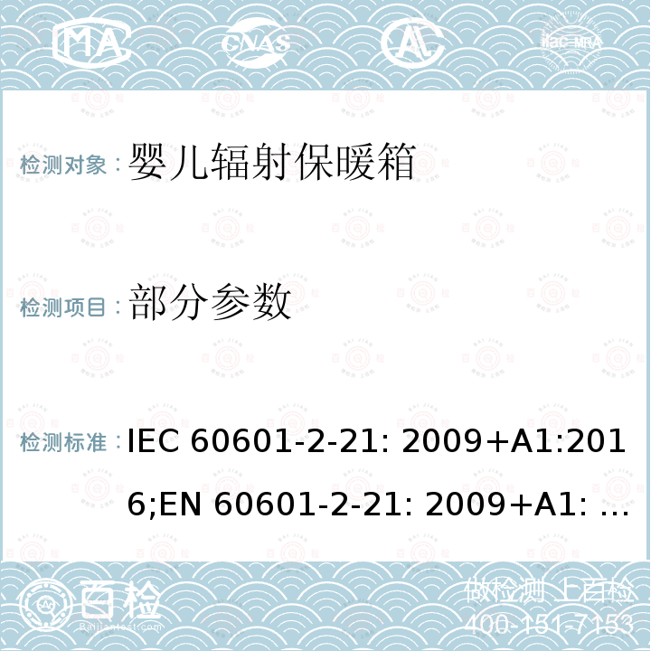部分参数 IEC 60601-2-21 医用电气设备 第 2-21 部分：婴儿辐射保暖台的基本安全和基本性能专用要求 : 2009+A1:2016;EN 60601-2-21: 2009+A1: 2016;:2009; EN 60601-2-21: 2009;EN 60601-2-21:2009+A11:2011; :2020 YY 0455-2011