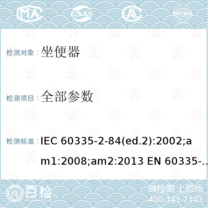 全部参数 IEC 60335-2-84 家用和类似用途电器的安全 座便器的特殊要求 (ed.2):2002;am1:2008;am2:2013 EN 60335-2-84:2003 (ed.2);am1:2008