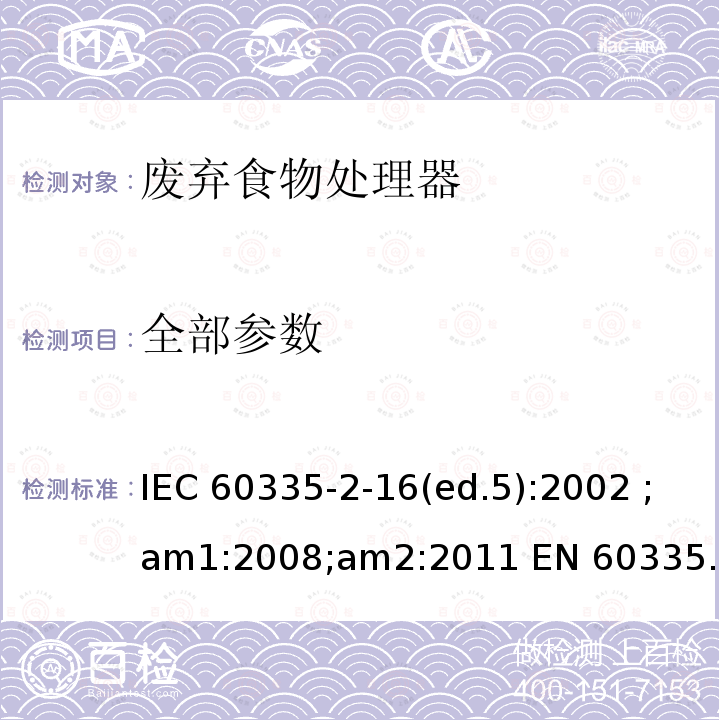 全部参数 IEC 60335-2-16 家用和类似用途电器的安全 废弃食物处理器的特殊要求 (ed.5):2002 ;am1:2008;am2:2011 EN 60335-2-16:2003; am1:2008; am2:2012