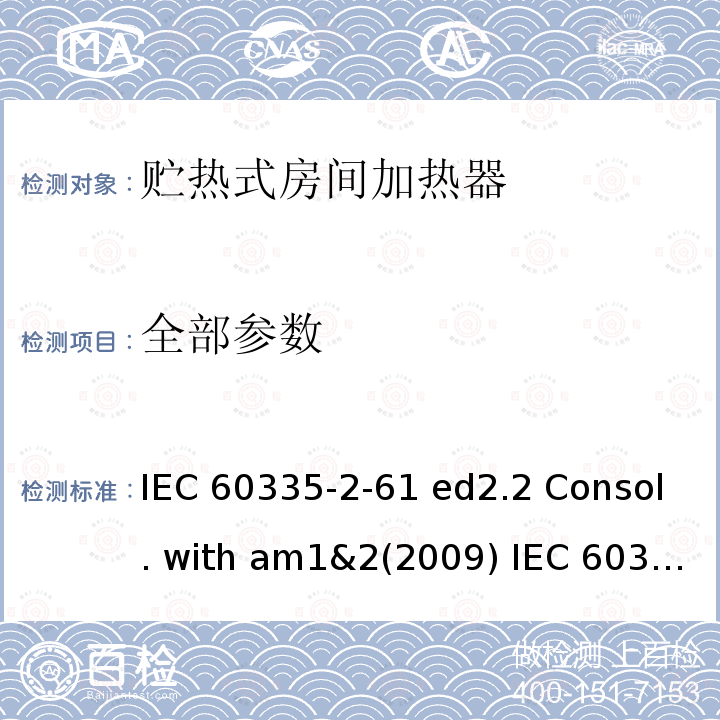 全部参数 家用和类似用途电器的安全 贮热式房间加热器的特殊要求 IEC 60335-2-61 ed2.2 Consol. with am1&2(2009) IEC 60335-2-61(ed.2.1：2005) +A2:2008