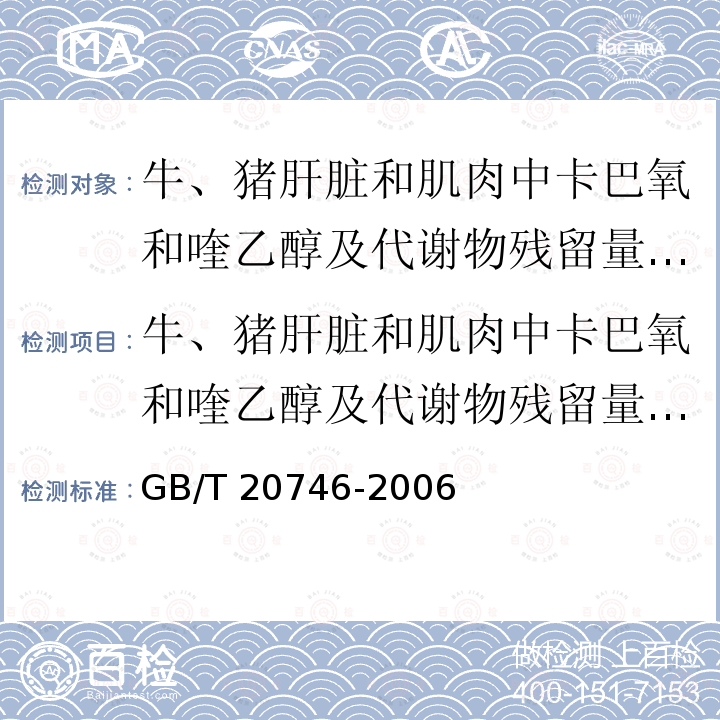 牛、猪肝脏和肌肉中卡巴氧和喹乙醇及代谢物残留量的测定 液相色谱-串联质谱法 GB/T 20746-2006 牛、猪的肝脏和肌肉中卡巴氧、喹乙醇及代谢物残留量的测定 液相色谱-串联质谱法