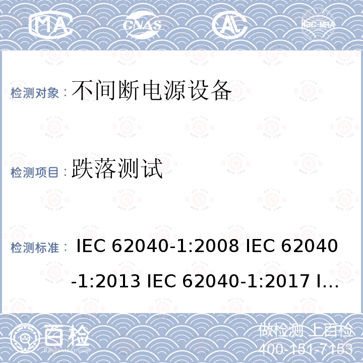 跌落测试 不间断电源设备 第1部分: UPS的一般规定和安全要求 IEC 62040-1:2008 IEC 62040-1:2013 IEC 62040-1:2017 IEC 62040-1:2017+A1:2021 EN 62040-1:2008+A1:2013 EN 62040-1:2019
