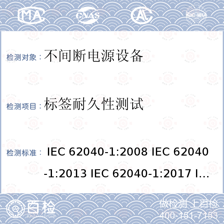 标签耐久性测试 不间断电源设备 第1部分: UPS的一般规定和安全要求 IEC 62040-1:2008 IEC 62040-1:2013 IEC 62040-1:2017 IEC 62040-1:2017+A1:2021 EN 62040-1:2008+A1:2013 EN 62040-1:2019