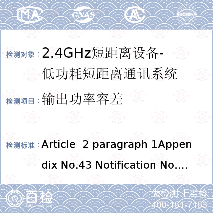 输出功率容差 Article  2 paragraph 1Appendix No.43 Notification No.88 of MIC, 2004 item 2.4GHz频段（2400  -  2483.5MHz）的低功耗数据通信系统 Article 2 paragraph 1Appendix No.43 Notification No.88 of MIC, 2004 item（19）