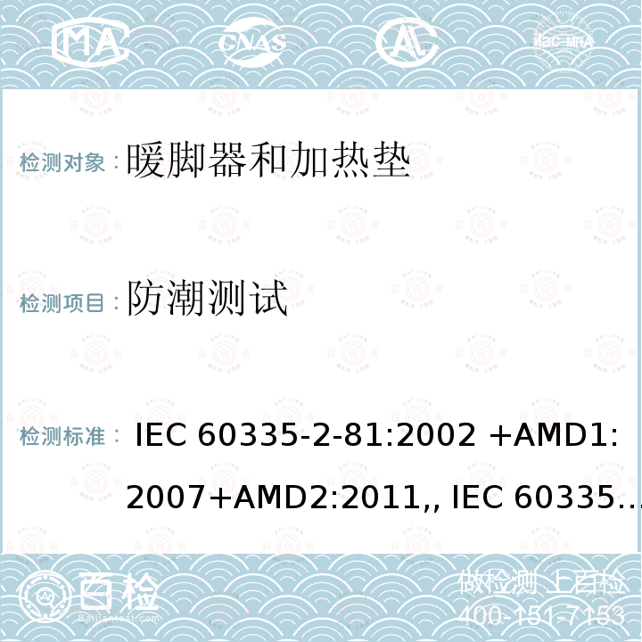防潮测试 IEC 60335-2-81 家用和类似用途电器的安全第2-81部分暖脚器和加热垫的特殊要求 :2002 +AMD1:2007+AMD2:2011,, :2015+AMD1:2017,, EN 60335-2-81:2003 +A1:2007+A2:2012,, AS/NZS 60335.2.81:2015+Amd 1:2017+Amd 2:2018,