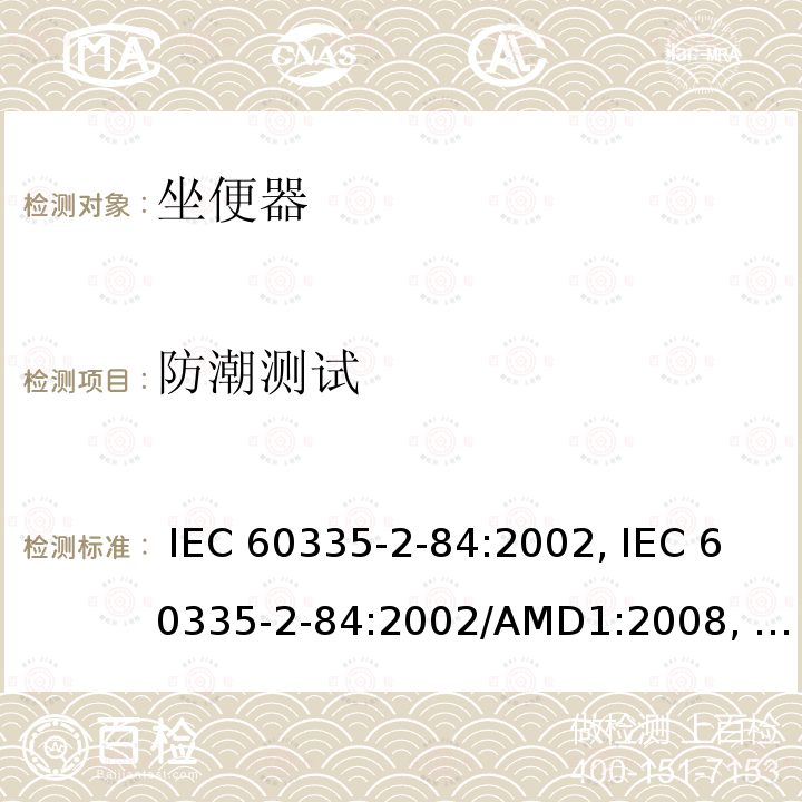 防潮测试 IEC 60335-2-84 家用和类似用途电器的安全第2-84部分: 坐便器的特殊要求 :2002, :2002/AMD1:2008, :2002/AMD2:2013,, EN 60335-2-84:2003 +A1:2008,, AS/NZS 60335.2.84:2014