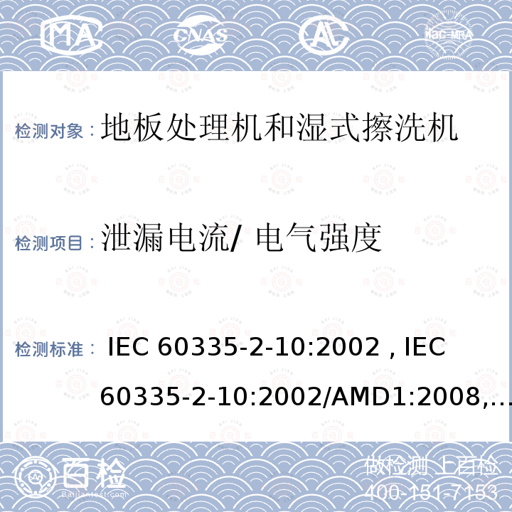 泄漏电流/ 电气强度 IEC 60335-2-10 家用和类似用途电器的安全第2-10部分：地板处理机和湿式擦洗机 :2002 , :2002/AMD1:2008, EN 60335-2-10:2003 , EN 60335-2-10:2003/A1:2008, AS/NZS 60335.2.10:2006+AMD1:2009, GB 4706.57-2008