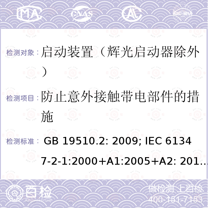 防止意外接触带电部件的措施 灯的控制装置 第2部分 启动装置（辉光启动器除外）的特殊要求 GB 19510.2: 2009; IEC 61347-2-1:2000+A1:2005+A2: 2013; EN 61347-2-1:2001+A1: 2006+A2: 2014;BS EN 61347-2-1: 2001+A2: 2014 AS/NZS 61347.2.1: 2019 SANS 61347-2-1: 2014