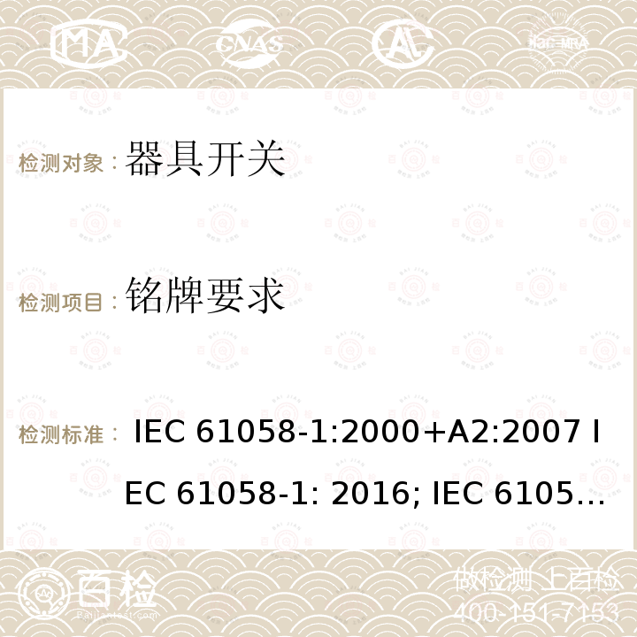 铭牌要求 器具开关, 通用要求 IEC 61058-1:2000+A2:2007 IEC 61058-1: 2016; IEC 61058-1-1: 2016 IEC 61058-1-2: 2016 AS/NZS 61058.1:2008 GB/T 15092.1-2010  AS/NZS 61058.1.2: 2021  AS/NZS 61058.1: 2020  GB 15092.1:2020