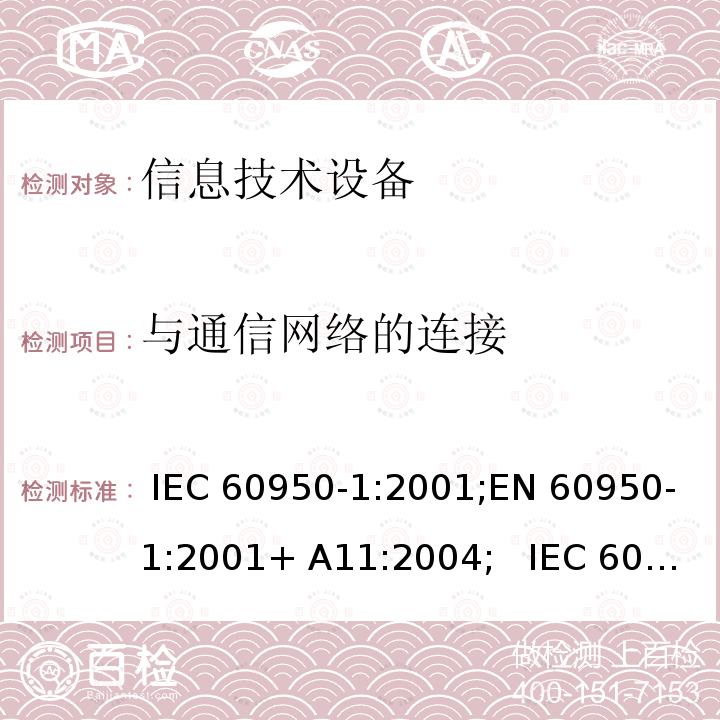 与通信网络的连接 信息技术设备安全要求 IEC 60950-1:2001;EN 60950-1:2001+ A11:2004;   IEC 60950-1:2005+ A1:2009+A2:2013; EN 60950-1:2006+A11:2009 +A1:2010+A12:2011+ A2:2013;UL 60950-1:2007;GB4943.1- 2011, AS/NZS 60950.1:2015