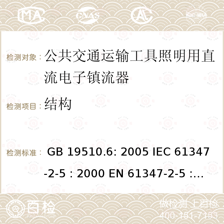 结构 灯具控制装置.第6部分:公共交通运输工具照明用直流电子镇流器的特殊要求 GB 19510.6: 2005 IEC 61347-2-5 : 2000 EN 61347-2-5 : 2001 BS EN 61347-2-5 : 2001  MS IEC 61347-2-5: 2003