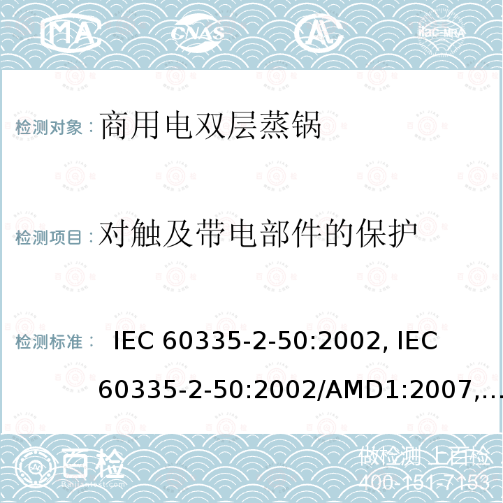 对触及带电部件的保护 家用和类似用途电器的安全.第2-50部分:商用电双层蒸锅的特殊要求  IEC 60335-2-50:2002, IEC 60335-2-50:2002/AMD1:2007, IEC 60335-2-50:2002/AMD2:2017,, EN 60335-2-50:2003, EN 60335-2-50:2003/A1:2008