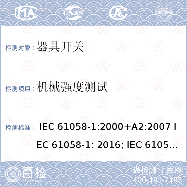 机械强度测试 器具开关, 通用要求 IEC 61058-1:2000+A2:2007 IEC 61058-1: 2016; IEC 61058-1-1: 2016 IEC 61058-1-2: 2016 AS/NZS 61058.1:2008 GB/T 15092.1-2010  AS/NZS 61058.1.2: 2021  AS/NZS 61058.1: 2020  GB 15092.1:2020