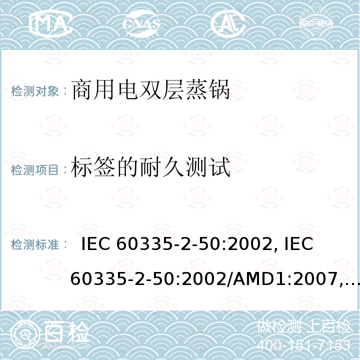 标签的耐久测试 IEC 60335-2-50 家用和类似用途电器的安全.第2-50部分:商用电双层蒸锅的特殊要求  :2002, :2002/AMD1:2007, :2002/AMD2:2017,, EN 60335-2-50:2003, EN 60335-2-50:2003/A1:2008