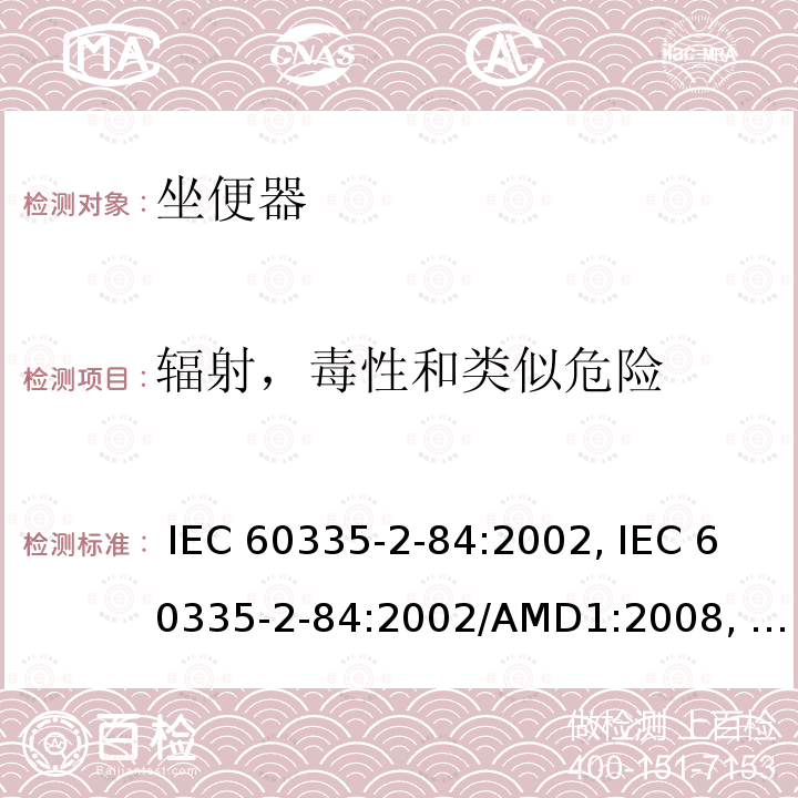 辐射，毒性和类似危险 IEC 60335-2-84 家用和类似用途电器的安全第2-84部分: 坐便器的特殊要求 :2002, :2002/AMD1:2008, :2002/AMD2:2013,, EN 60335-2-84:2003 +A1:2008,, AS/NZS 60335.2.84:2014