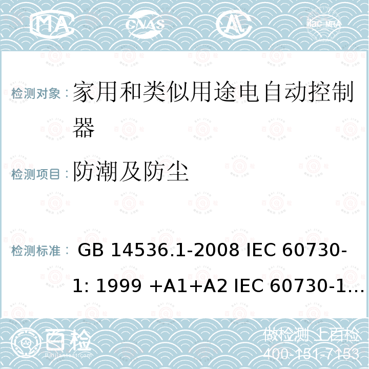 防潮及防尘 家用和类似用途电自动控制器 第1部分 通用要求 GB 14536.1-2008 IEC 60730-1: 1999 +A1+A2 IEC 60730-1: 2013 EN 60730-1:2000 +A1+A2+A12+A13+A14+A16 EN 60730-1:2011 IEC 60730-1:2013+A1:2015+A2:2020 EN 60730-1:2016+A1:2019