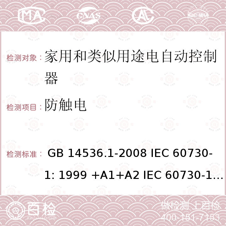 防触电 家用和类似用途电自动控制器 第1部分 通用要求 GB 14536.1-2008 IEC 60730-1: 1999 +A1+A2 IEC 60730-1: 2013 EN 60730-1:2000 +A1+A2+A12+A13+A14+A16 EN 60730-1:2011 IEC 60730-1:2013+A1:2015+A2:2020 EN 60730-1:2016+A1:2019