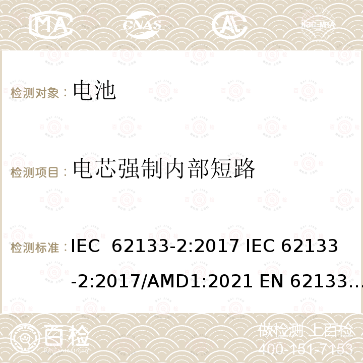 电芯强制内部短路 含碱性或非酸性电解液的单体蓄电池和电池组 便携式密封单体蓄电池及电池组的安全要求-第二部分 锂体系电池 IEC 62133-2:2017 IEC 62133-2:2017/AMD1:2021 EN 62133-2:2017 J62133-2(2021)/JIS C 62133-2：2020 UL 62133-2:2020