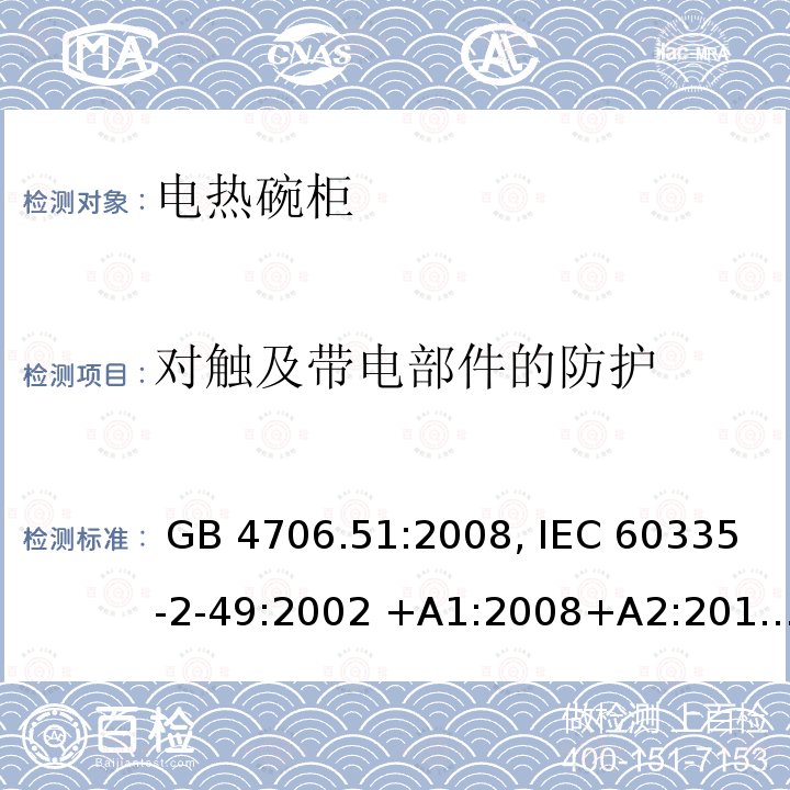 对触及带电部件的防护 家用和类似用途电器的安全 电热碗柜的特殊要求 GB 4706.51:2008, IEC 60335-2-49:2002 +A1:2008+A2:2017                          EN 60335-2-49:2003 +A1:2008+A11:2012+A2:2019 BS EN 60335-2-49:2003+A2:2019