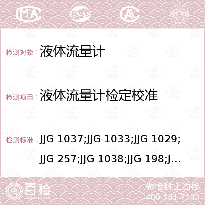 液体流量计检定校准 JJG 1037;JJG 1033;JJG 1029;JJG 257;JJG 1038;JJG 198;JJG 1030 涡轮流量计检定规程 JJG 1037，电磁流量计检定规程 JJG 1033，涡街流量计检定规程 JJG 1029，浮子流量计检定规程 JJG 257，科里奥利质量流量计检定规程 JJG 1038，速度式流量计检定规程 JJG 198，超声流量计检定规程 JJG 1030