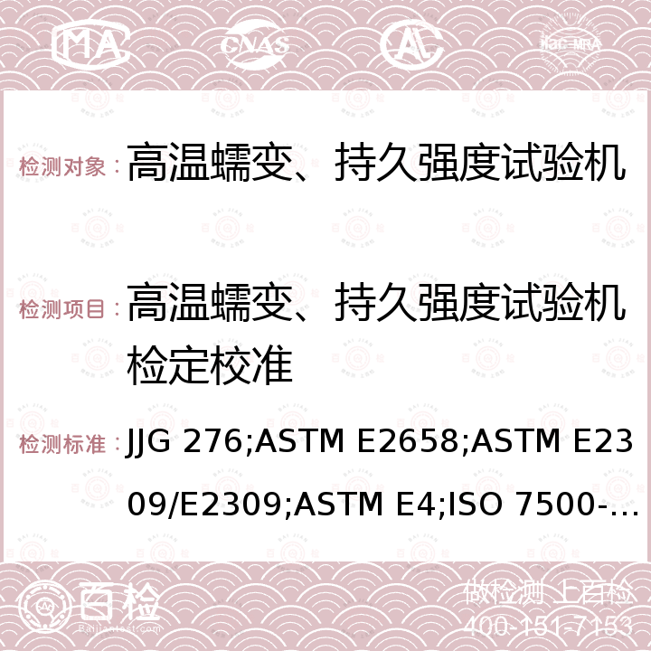 高温蠕变、持久强度试验机检定校准 ASTM E2309/E2309 高温蠕变、持久强度试验机检定规程 JJG 276，金属材料-静力单轴试验机校准 第一部分:拉力/压力试验机-测力系统校准规范  ISO 7500-1，材料试验机速率校准规范 ASTM E2658，材料试验机位移测量系统和装置校准规范 M，试验机力值校准规范 ASTM E4，金属材料-静力单轴试验机的校准 第二部分:拉伸蠕变试验机-力值校准规范 ISO 7500-2，拉力,压力试验机-测力系统检验方法 JIS B 7721