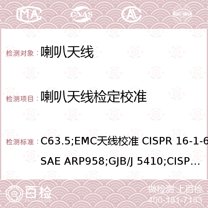 喇叭天线检定校准 C63.5;EMC天线校准 CISPR 16-1-6;SAE ARP958;GJB/J 5410;CISPR 16-1-4 美国电磁兼容国家标准-电磁干扰控制中辐射发射测量-天线校准和规格（9kHz-40GHz） ANSI C63.5，无线电骚扰和抗扰度测量设备和测量方法规范 第1－6部分：无线电骚扰和抗扰度测量设备 EMC天线校准 CISPR 16-1-6，电磁干扰测量天线，标准校准方法 SAE ARP958，电磁干扰测量天线的天线系数校准规范 GJB/J 5410，无线电骚扰和抗扰度测量设备和测量方法规范 第1－4部分：无线电骚扰和抗扰度测量设备 辐射骚扰测量用天线和试验场地 CISPR 16-1-4